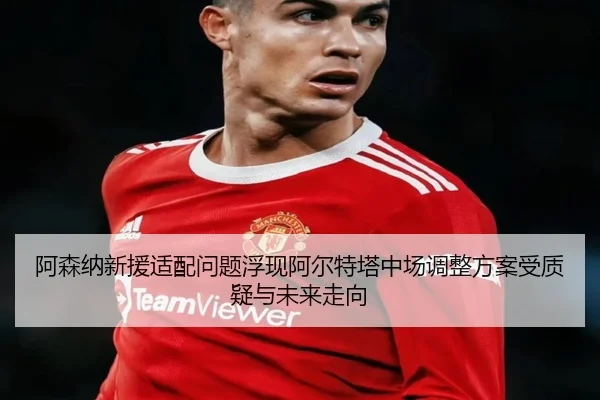 阿森纳新援适配问题浮现阿尔特塔中场调整方案受质疑与未来走向